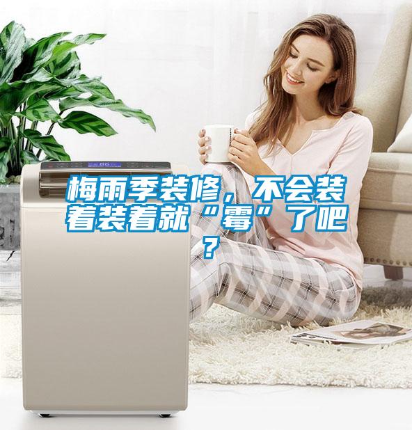 梅雨季裝修,不會裝著裝著就“霉”了吧?