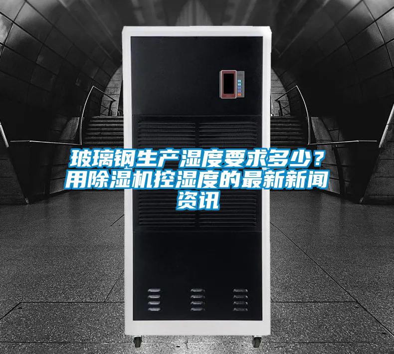 玻璃鋼生產濕度要求多少？用除濕機控濕度的最新新聞資訊