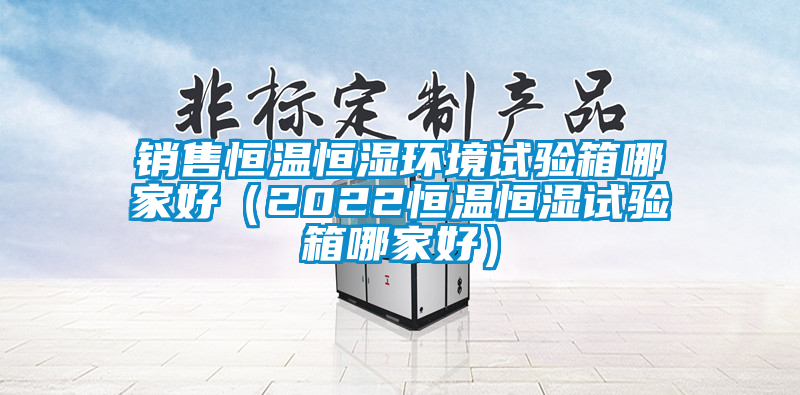 銷售恒溫恒濕環(huán)境試驗箱哪家好(2022恒溫恒濕試驗箱哪家好)